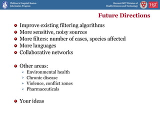 Future Directions Improve existing filtering algorithms More sensitive, noisy sources More filters: number of cases, species affected More languages Collaborative networks Other areas: Environmental health Chronic disease Violence, conflict zones Pharmaceuticals Your ideas 