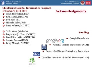 Acknowledgments Children’s Hospital Informatics Program @ Harvard-MIT HST John Brownstein, PhD Ken Mandl, MD MPH Ben Reis, PhD Mikaela Keller, PhD Isaac Kohane, MD PhD Carlo Venis (Wabash) Roger Araujo (Peru NMRCD) David Blazes (Peru NMRCD) Aranka Anema (UBC) Larry Madoff (ProMED) Funding Google Foundation National Library of Medicine (NLM) Centers for Disease Control and Prevention Canadian Institutes of Health Research (CIHR) 