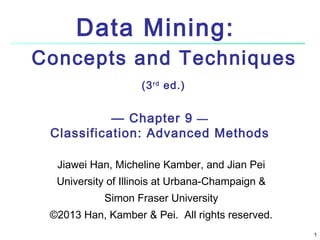 1 
Data Mining: 
Concepts and Techniques 
(3rd ed.) 
— Chapter 9 — 
Classification: Advanced Methods 
Jiawei Han, Micheline Kamber, and Jian Pei 
University of Illinois at Urbana-Champaign & 
Simon Fraser University 
©2013 Han, Kamber & Pei. All rights reserved. 
 