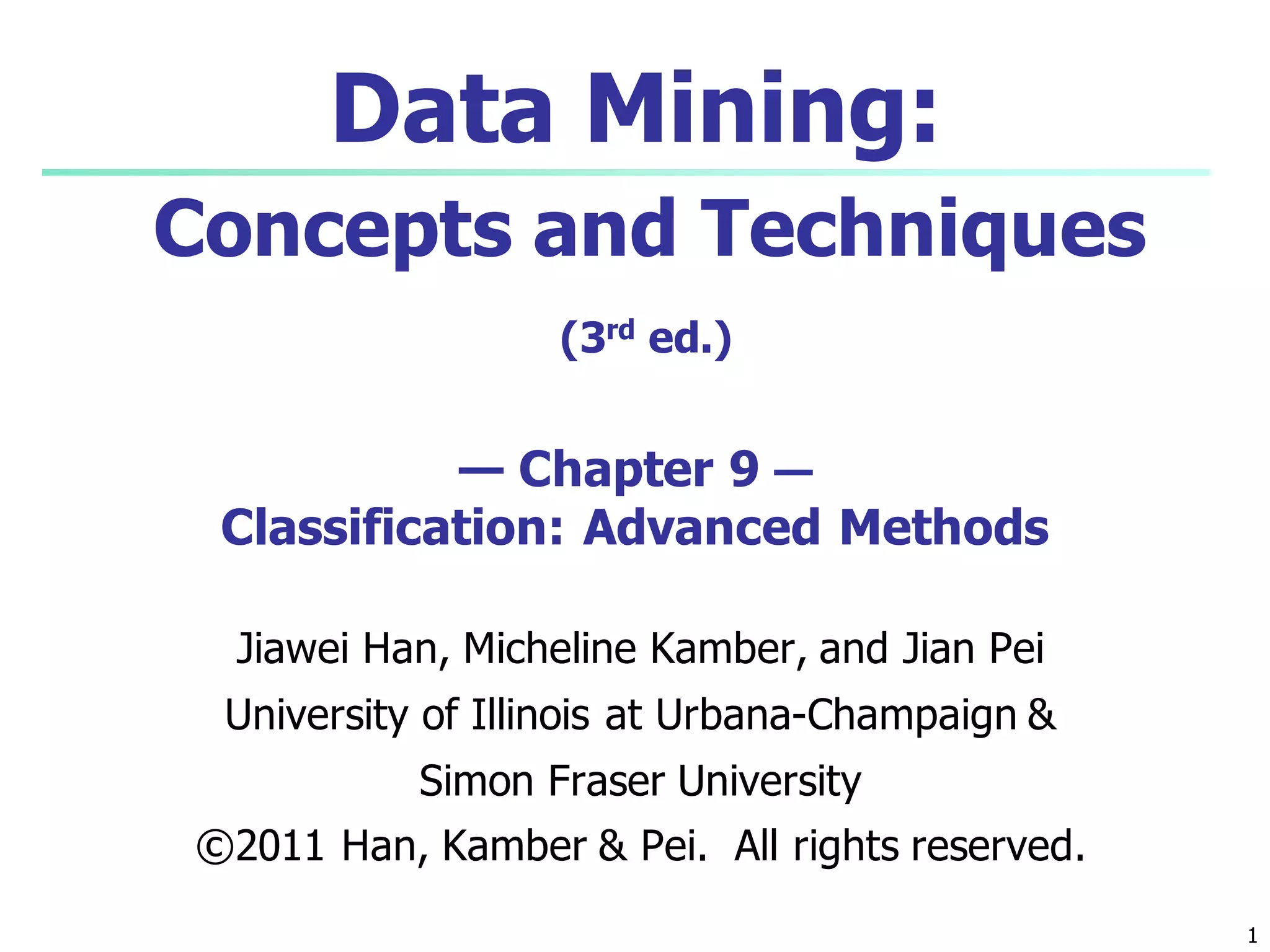1
Data Mining:
Concepts and Techniques
(3rd ed.)
— Chapter 9 —
Classification: Advanced Methods
Jiawei Han, Micheline Kamber, and Jian Pei
University of Illinois at Urbana-Champaign &
Simon Fraser University
©2011 Han, Kamber & Pei. All rights reserved.
 