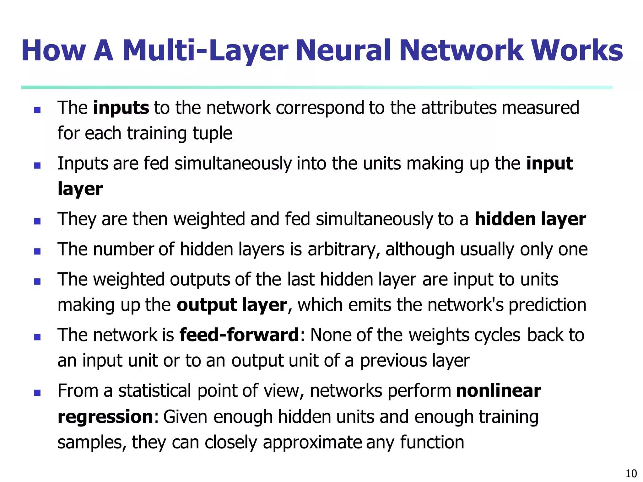 10
How A Multi-Layer Neural Network Works
 The inputs to the network correspond to the attributes measured
for each training tuple
 Inputs are fed simultaneously into the units making up the input
layer
 They are then weighted and fed simultaneously to a hidden layer
 The number of hidden layers is arbitrary, although usually only one
 The weighted outputs of the last hidden layer are input to units
making up the output layer, which emits the network's prediction
 The network is feed-forward: None of the weights cycles back to
an input unit or to an output unit of a previous layer
 From a statistical point of view, networks perform nonlinear
regression: Given enough hidden units and enough training
samples, they can closely approximate any function
 