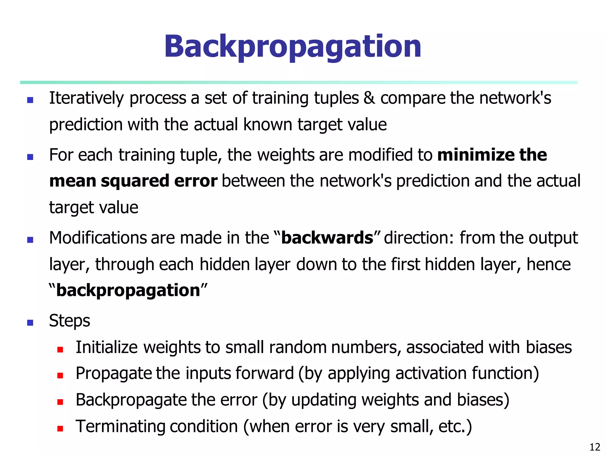 12
Backpropagation
 Iteratively process a set of training tuples & compare the network's
prediction with the actual known target value
 For each training tuple, the weights are modified to minimize the
mean squared error between the network's prediction and the actual
target value
 Modifications are made in the “backwards” direction: from the output
layer, through each hidden layer down to the first hidden layer, hence
“backpropagation”
 Steps
 Initialize weights to small random numbers, associated with biases
 Propagate the inputs forward (by applying activation function)
 Backpropagate the error (by updating weights and biases)
 Terminating condition (when error is very small, etc.)
 