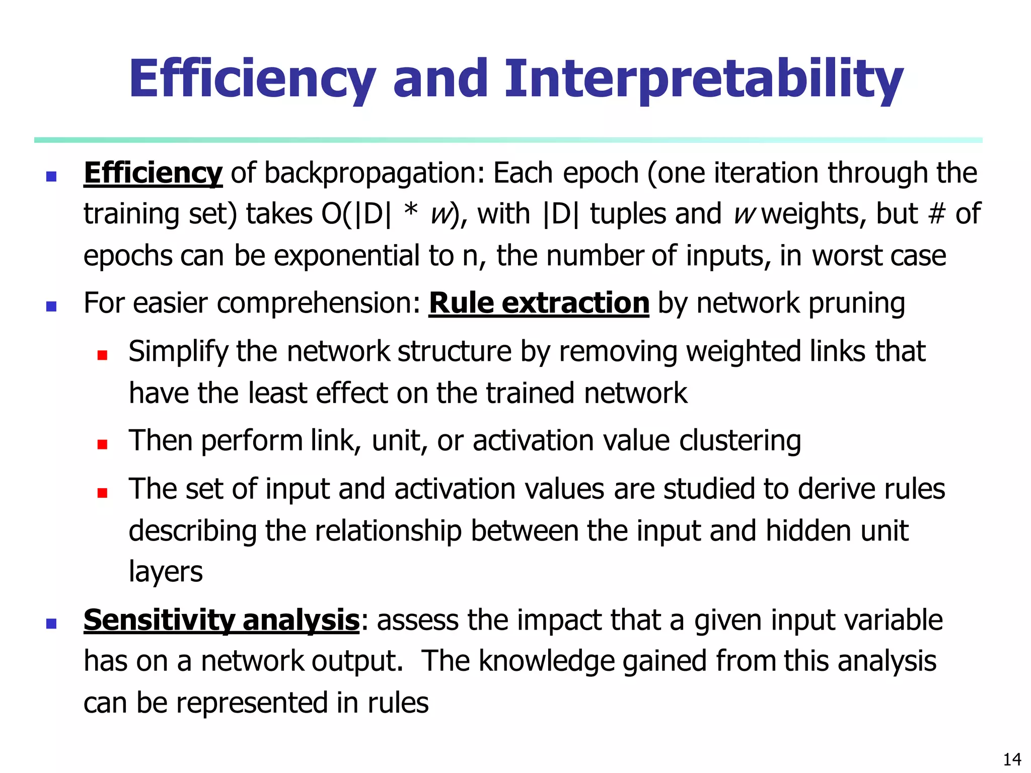 14
Efficiency and Interpretability
 Efficiency of backpropagation: Each epoch (one iteration through the
training set) takes O(|D| * w), with |D| tuples and w weights, but # of
epochs can be exponential to n, the number of inputs, in worst case
 For easier comprehension: Rule extraction by network pruning
 Simplify the network structure by removing weighted links that
have the least effect on the trained network
 Then perform link, unit, or activation value clustering
 The set of input and activation values are studied to derive rules
describing the relationship between the input and hidden unit
layers
 Sensitivity analysis: assess the impact that a given input variable
has on a network output. The knowledge gained from this analysis
can be represented in rules
 