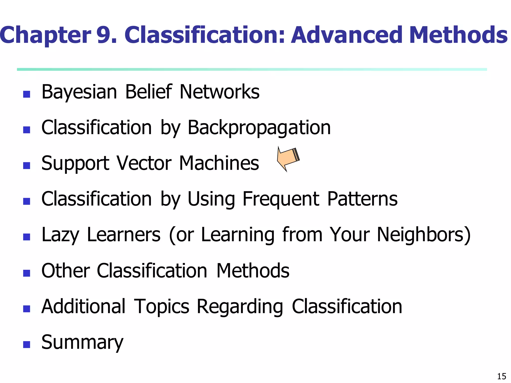 15
Chapter 9. Classification: Advanced Methods
 Bayesian Belief Networks
 Classification by Backpropagation
 Support Vector Machines
 Classification by Using Frequent Patterns
 Lazy Learners (or Learning from Your Neighbors)
 Other Classification Methods
 Additional Topics Regarding Classification
 Summary
 