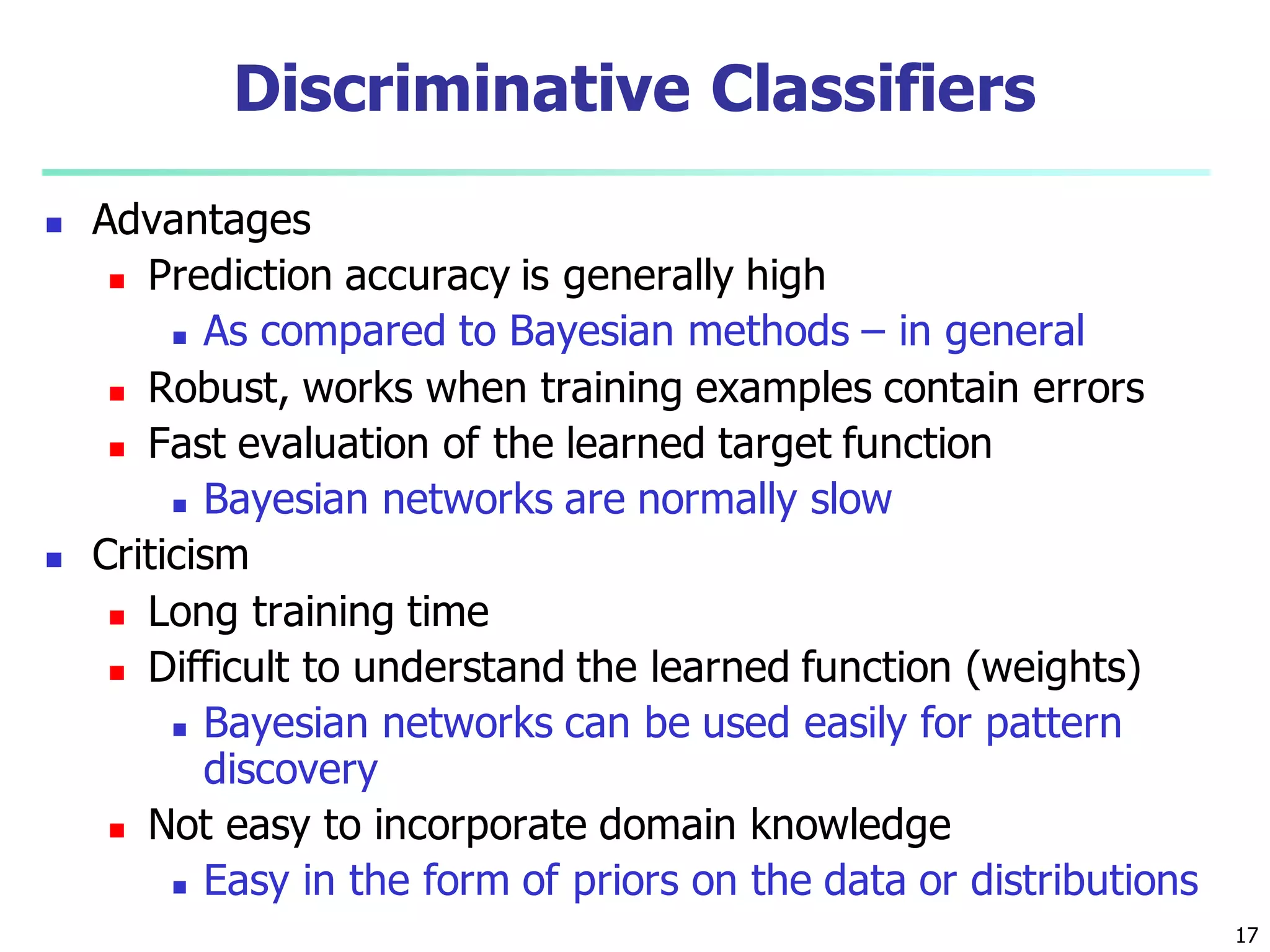 17
Discriminative Classifiers
 Advantages
 Prediction accuracy is generally high
 As compared to Bayesian methods – in general
 Robust, works when training examples contain errors
 Fast evaluation of the learned target function
 Bayesian networks are normally slow
 Criticism
 Long training time
 Difficult to understand the learned function (weights)
 Bayesian networks can be used easily for pattern
discovery
 Not easy to incorporate domain knowledge
 Easy in the form of priors on the data or distributions
 