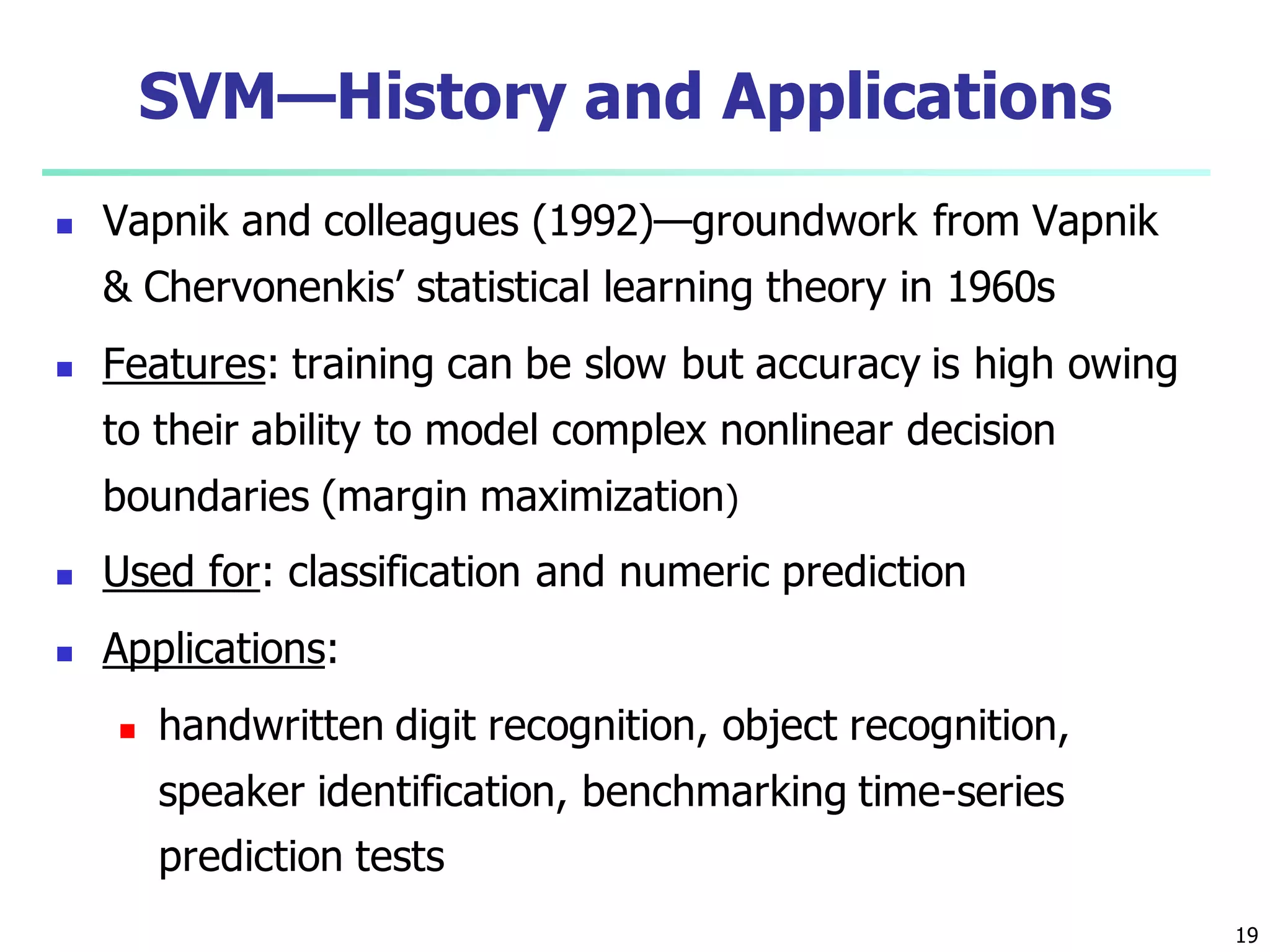 19
SVM—History and Applications
 Vapnik and colleagues (1992)—groundwork from Vapnik
& Chervonenkis’ statistical learning theory in 1960s
 Features: training can be slow but accuracy is high owing
to their ability to model complex nonlinear decision
boundaries (margin maximization)
 Used for: classification and numeric prediction
 Applications:
 handwritten digit recognition, object recognition,
speaker identification, benchmarking time-series
prediction tests
 