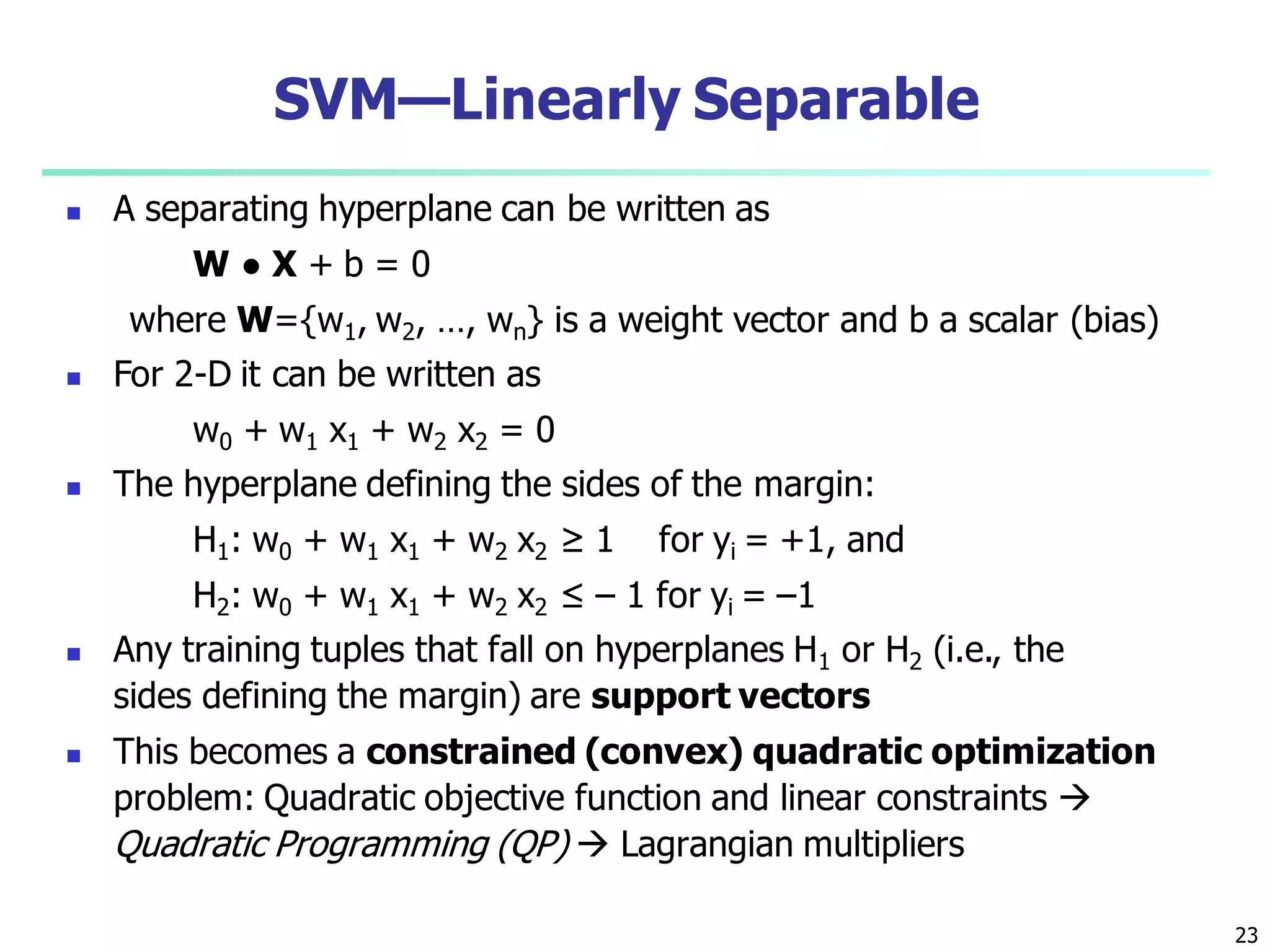 23
SVM—Linearly Separable
 A separating hyperplane can be written as
W ● X + b = 0
where W={w1, w2, …, wn} is a weight vector and b a scalar (bias)
 For 2-D it can be written as
w0 + w1 x1 + w2 x2 = 0
 The hyperplane defining the sides of the margin:
H1: w0 + w1 x1 + w2 x2 ≥ 1 for yi = +1, and
H2: w0 + w1 x1 + w2 x2 ≤ – 1 for yi = –1
 Any training tuples that fall on hyperplanes H1 or H2 (i.e., the
sides defining the margin) are support vectors
 This becomes a constrained (convex) quadratic optimization
problem: Quadratic objective function and linear constraints 
Quadratic Programming (QP)  Lagrangian multipliers
 