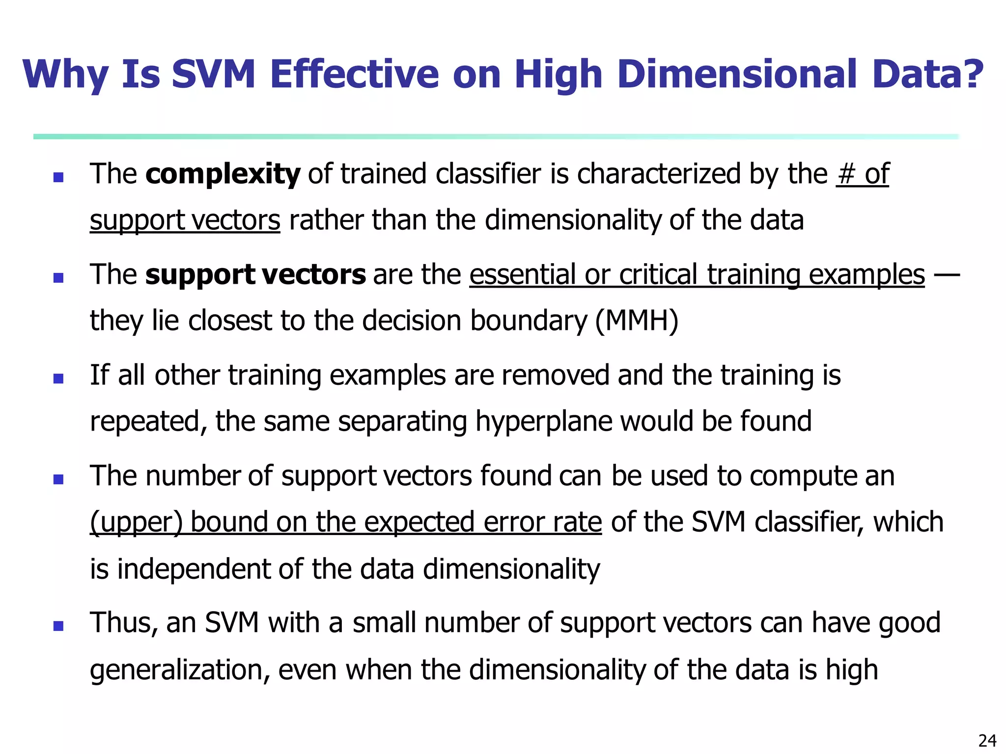 24
Why Is SVM Effective on High Dimensional Data?
 The complexity of trained classifier is characterized by the # of
support vectors rather than the dimensionality of the data
 The support vectors are the essential or critical training examples —
they lie closest to the decision boundary (MMH)
 If all other training examples are removed and the training is
repeated, the same separating hyperplane would be found
 The number of support vectors found can be used to compute an
(upper) bound on the expected error rate of the SVM classifier, which
is independent of the data dimensionality
 Thus, an SVM with a small number of support vectors can have good
generalization, even when the dimensionality of the data is high
 