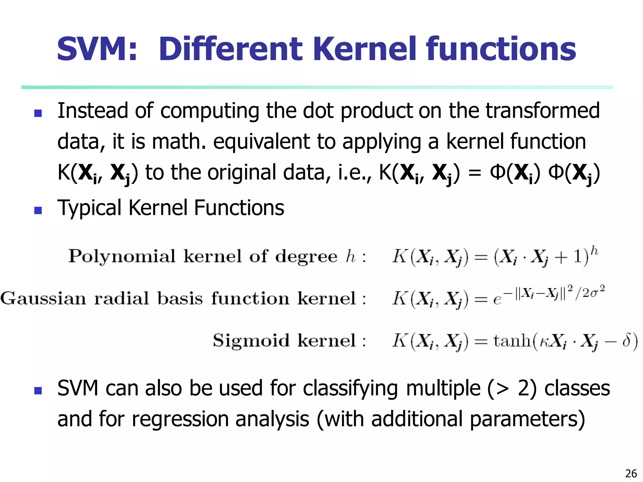 26
SVM: Different Kernel functions
 Instead of computing the dot product on the transformed
data, it is math. equivalent to applying a kernel function
K(Xi, Xj) to the original data, i.e., K(Xi, Xj) = Φ(Xi) Φ(Xj)
 Typical Kernel Functions
 SVM can also be used for classifying multiple (> 2) classes
and for regression analysis (with additional parameters)
 