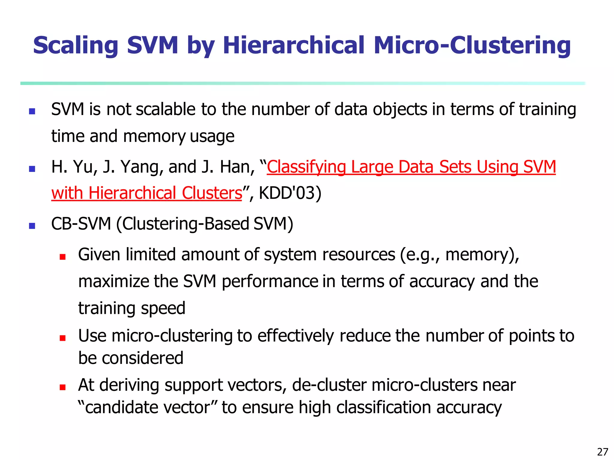 27
Scaling SVM by Hierarchical Micro-Clustering
 SVM is not scalable to the number of data objects in terms of training
time and memory usage
 H. Yu, J. Yang, and J. Han, “Classifying Large Data Sets Using SVM
with Hierarchical Clusters”, KDD'03)
 CB-SVM (Clustering-Based SVM)
 Given limited amount of system resources (e.g., memory),
maximize the SVM performance in terms of accuracy and the
training speed
 Use micro-clustering to effectively reduce the number of points to
be considered
 At deriving support vectors, de-cluster micro-clusters near
“candidate vector” to ensure high classification accuracy
 
