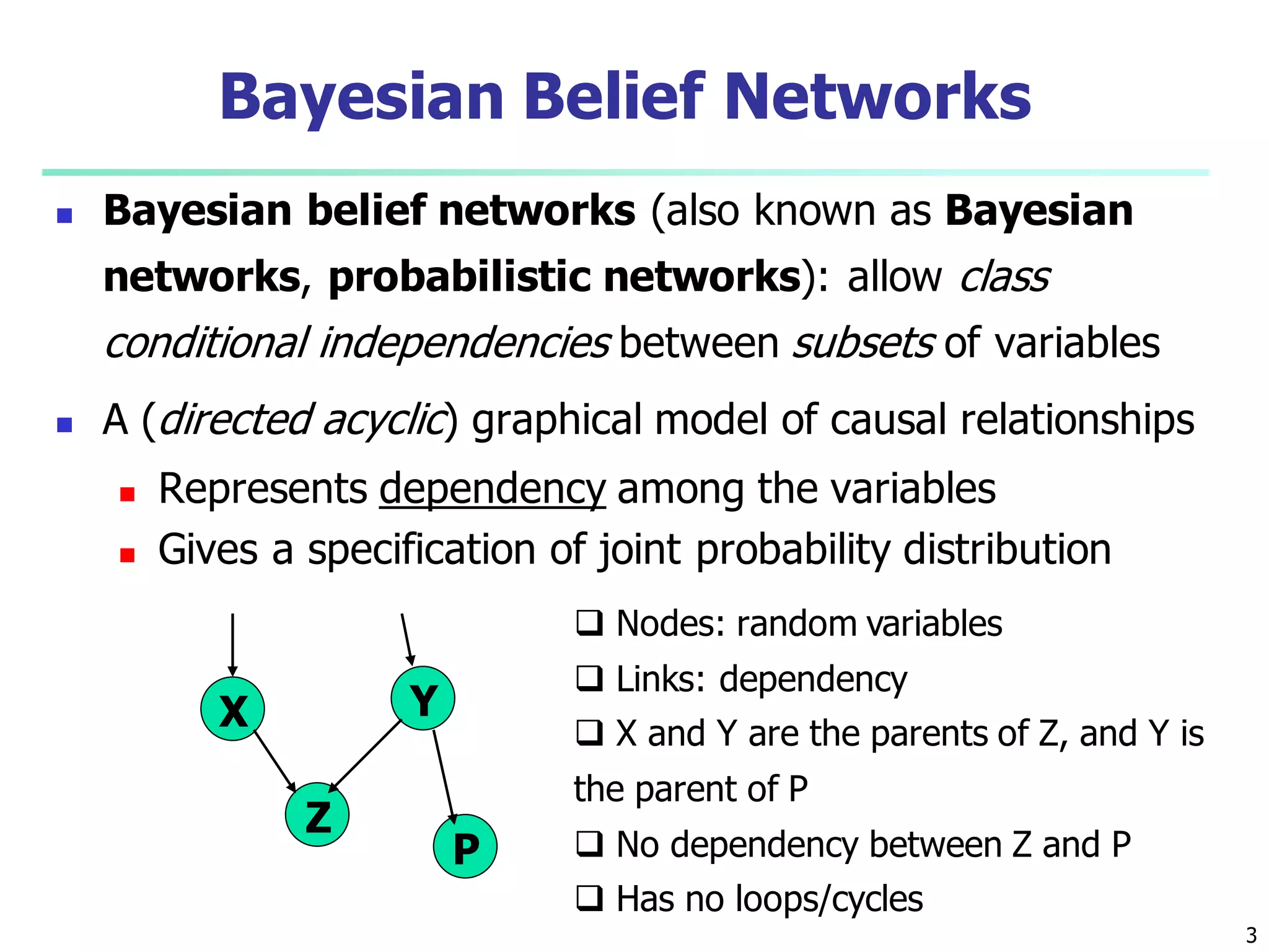 3
Bayesian Belief Networks
 Bayesian belief networks (also known as Bayesian
networks, probabilistic networks): allow class
conditional independencies between subsets of variables
 A (directed acyclic) graphical model of causal relationships
 Represents dependency among the variables
 Gives a specification of joint probability distribution
X Y
Z
P
 Nodes: random variables
 Links: dependency
 X and Y are the parents of Z, and Y is
the parent of P
 No dependency between Z and P
 Has no loops/cycles
 