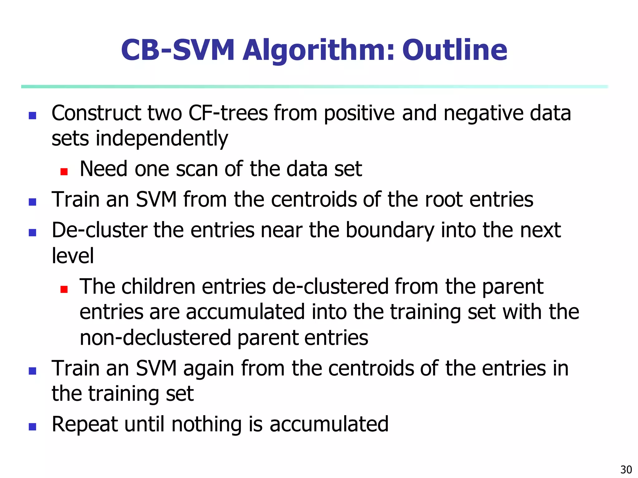 30
CB-SVM Algorithm: Outline
 Construct two CF-trees from positive and negative data
sets independently
 Need one scan of the data set
 Train an SVM from the centroids of the root entries
 De-cluster the entries near the boundary into the next
level
 The children entries de-clustered from the parent
entries are accumulated into the training set with the
non-declustered parent entries
 Train an SVM again from the centroids of the entries in
the training set
 Repeat until nothing is accumulated
 