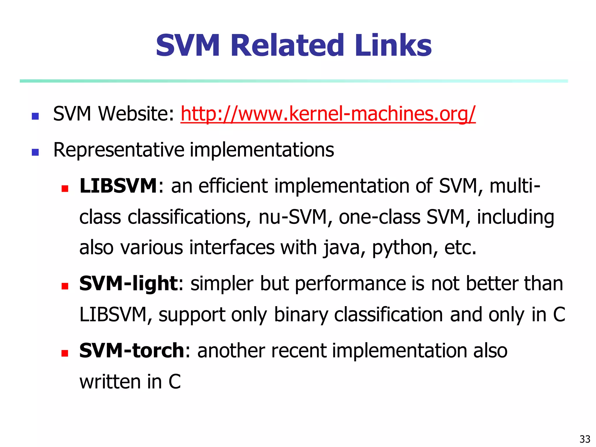 33
SVM Related Links
 SVM Website: http://www.kernel-machines.org/
 Representative implementations
 LIBSVM: an efficient implementation of SVM, multi-
class classifications, nu-SVM, one-class SVM, including
also various interfaces with java, python, etc.
 SVM-light: simpler but performance is not better than
LIBSVM, support only binary classification and only in C
 SVM-torch: another recent implementation also
written in C
 