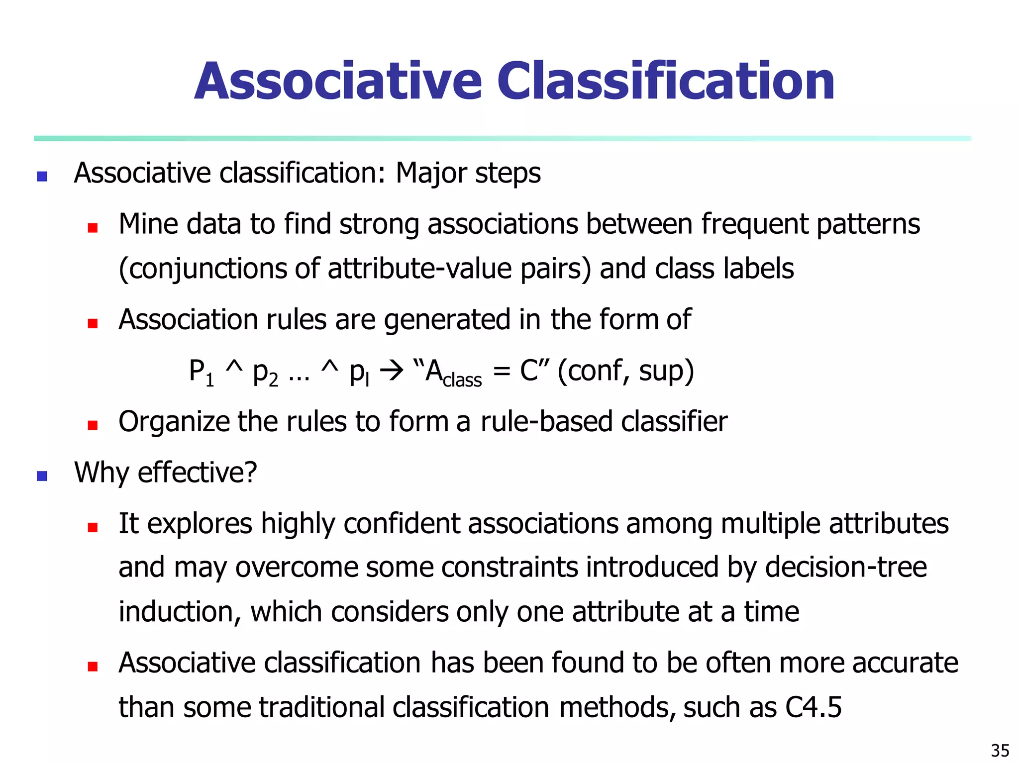 35
Associative Classification
 Associative classification: Major steps
 Mine data to find strong associations between frequent patterns
(conjunctions of attribute-value pairs) and class labels
 Association rules are generated in the form of
P1 ^ p2 … ^ pl  “Aclass = C” (conf, sup)
 Organize the rules to form a rule-based classifier
 Why effective?
 It explores highly confident associations among multiple attributes
and may overcome some constraints introduced by decision-tree
induction, which considers only one attribute at a time
 Associative classification has been found to be often more accurate
than some traditional classification methods, such as C4.5
 