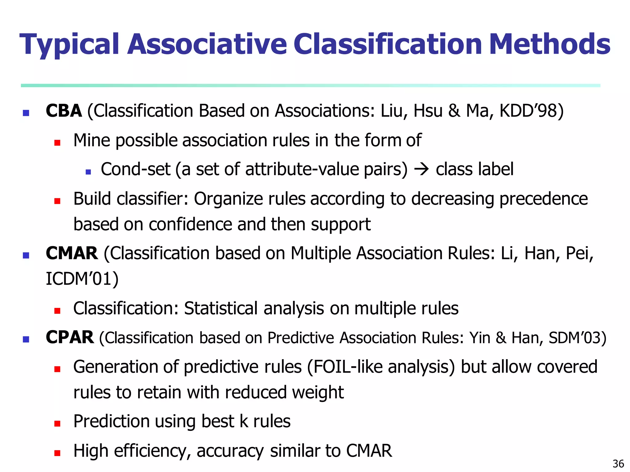 36
Typical Associative Classification Methods
 CBA (Classification Based on Associations: Liu, Hsu & Ma, KDD’98)
 Mine possible association rules in the form of
 Cond-set (a set of attribute-value pairs)  class label
 Build classifier: Organize rules according to decreasing precedence
based on confidence and then support
 CMAR (Classification based on Multiple Association Rules: Li, Han, Pei,
ICDM’01)
 Classification: Statistical analysis on multiple rules
 CPAR (Classification based on Predictive Association Rules: Yin & Han, SDM’03)
 Generation of predictive rules (FOIL-like analysis) but allow covered
rules to retain with reduced weight
 Prediction using best k rules
 High efficiency, accuracy similar to CMAR
 