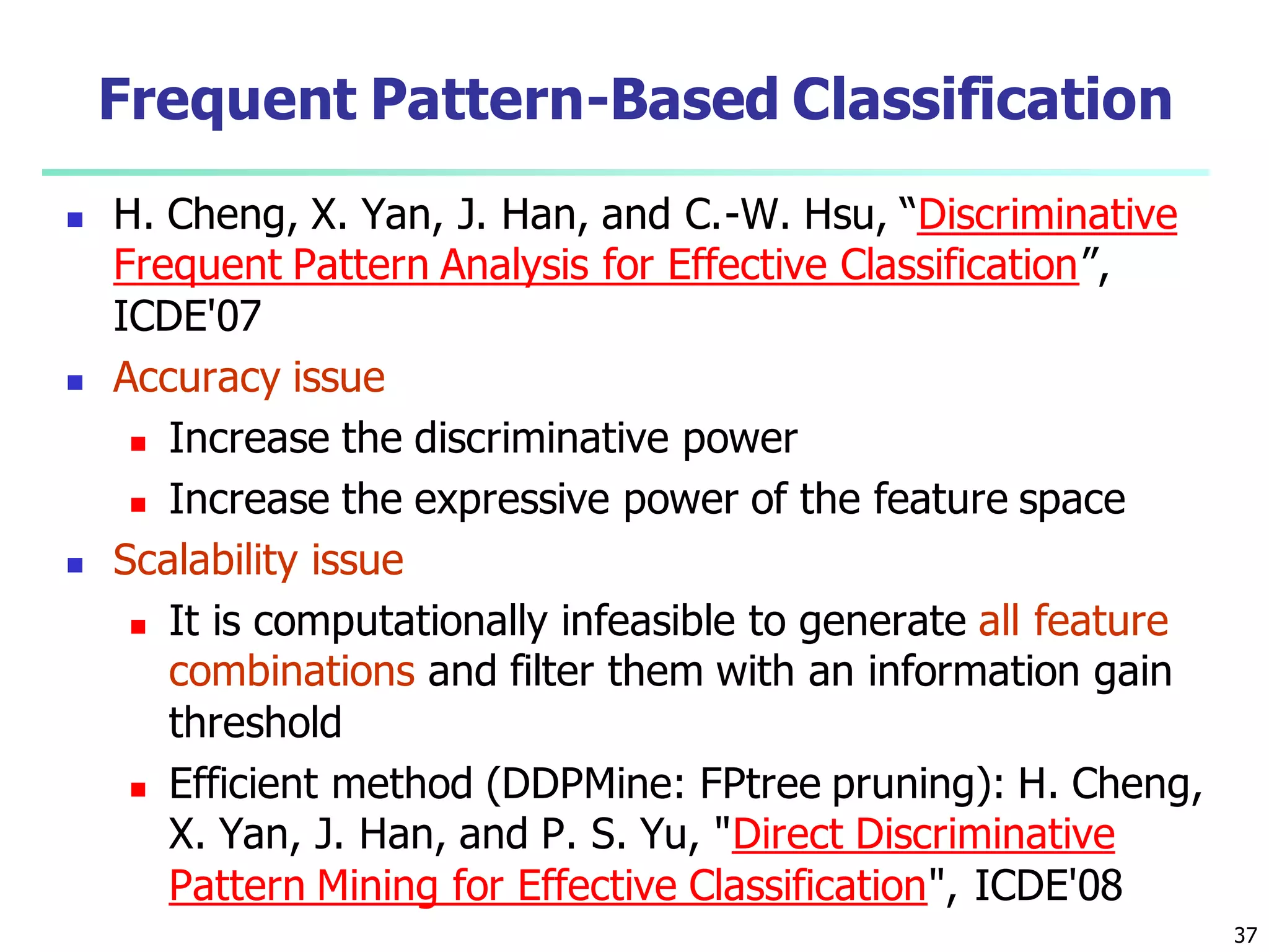 37
Frequent Pattern-Based Classification
 H. Cheng, X. Yan, J. Han, and C.-W. Hsu, “Discriminative
Frequent Pattern Analysis for Effective Classification”,
ICDE'07
 Accuracy issue
 Increase the discriminative power
 Increase the expressive power of the feature space
 Scalability issue
 It is computationally infeasible to generate all feature
combinations and filter them with an information gain
threshold
 Efficient method (DDPMine: FPtree pruning): H. Cheng,
X. Yan, J. Han, and P. S. Yu, "Direct Discriminative
Pattern Mining for Effective Classification", ICDE'08
 