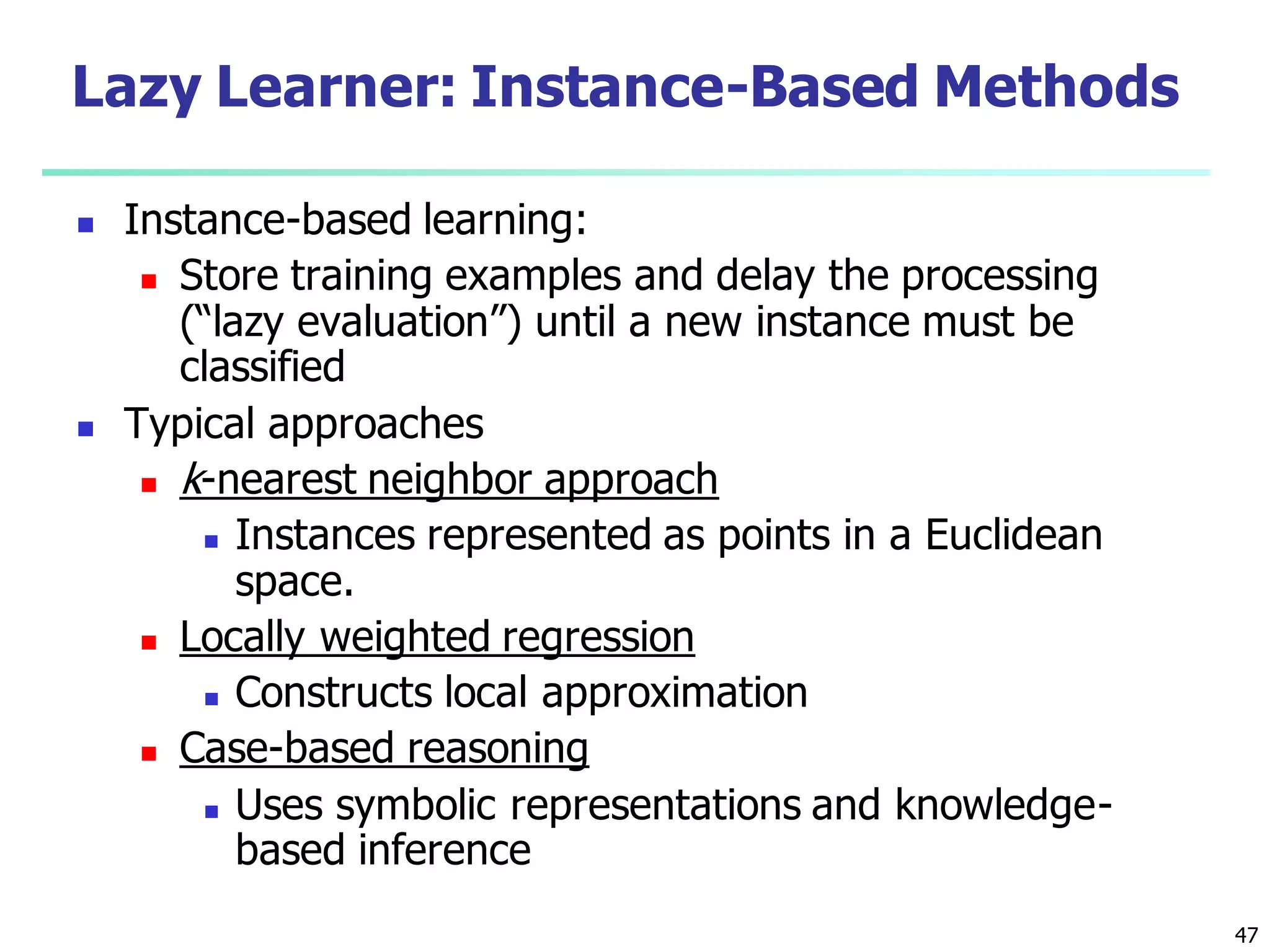 47
Lazy Learner: Instance-Based Methods
 Instance-based learning:
 Store training examples and delay the processing
(“lazy evaluation”) until a new instance must be
classified
 Typical approaches
 k-nearest neighbor approach
 Instances represented as points in a Euclidean
space.
 Locally weighted regression
 Constructs local approximation
 Case-based reasoning
 Uses symbolic representations and knowledge-
based inference
 