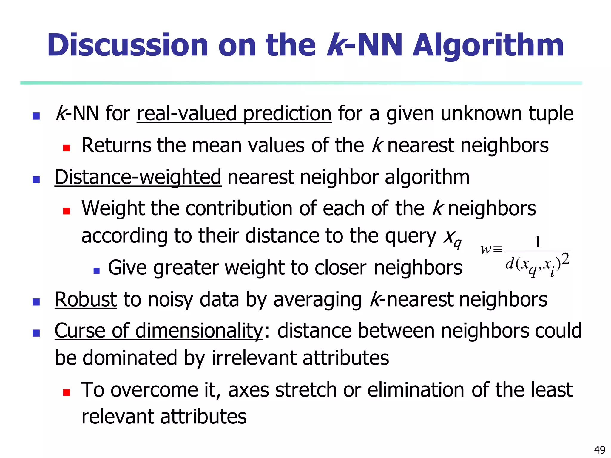 49
Discussion on the k-NN Algorithm
 k-NN for real-valued prediction for a given unknown tuple
 Returns the mean values of the k nearest neighbors
 Distance-weighted nearest neighbor algorithm
 Weight the contribution of each of the k neighbors
according to their distance to the query xq
 Give greater weight to closer neighbors
 Robust to noisy data by averaging k-nearest neighbors
 Curse of dimensionality: distance between neighbors could
be dominated by irrelevant attributes
 To overcome it, axes stretch or elimination of the least
relevant attributes
2),(
1
i
xqxd
w
 