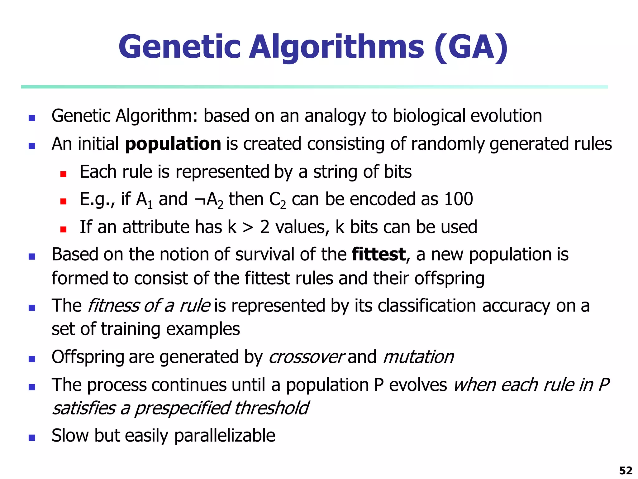 52
Genetic Algorithms (GA)
 Genetic Algorithm: based on an analogy to biological evolution
 An initial population is created consisting of randomly generated rules
 Each rule is represented by a string of bits
 E.g., if A1 and ¬A2 then C2 can be encoded as 100
 If an attribute has k > 2 values, k bits can be used
 Based on the notion of survival of the fittest, a new population is
formed to consist of the fittest rules and their offspring
 The fitness of a rule is represented by its classification accuracy on a
set of training examples
 Offspring are generated by crossover and mutation
 The process continues until a population P evolves when each rule in P
satisfies a prespecified threshold
 Slow but easily parallelizable
 