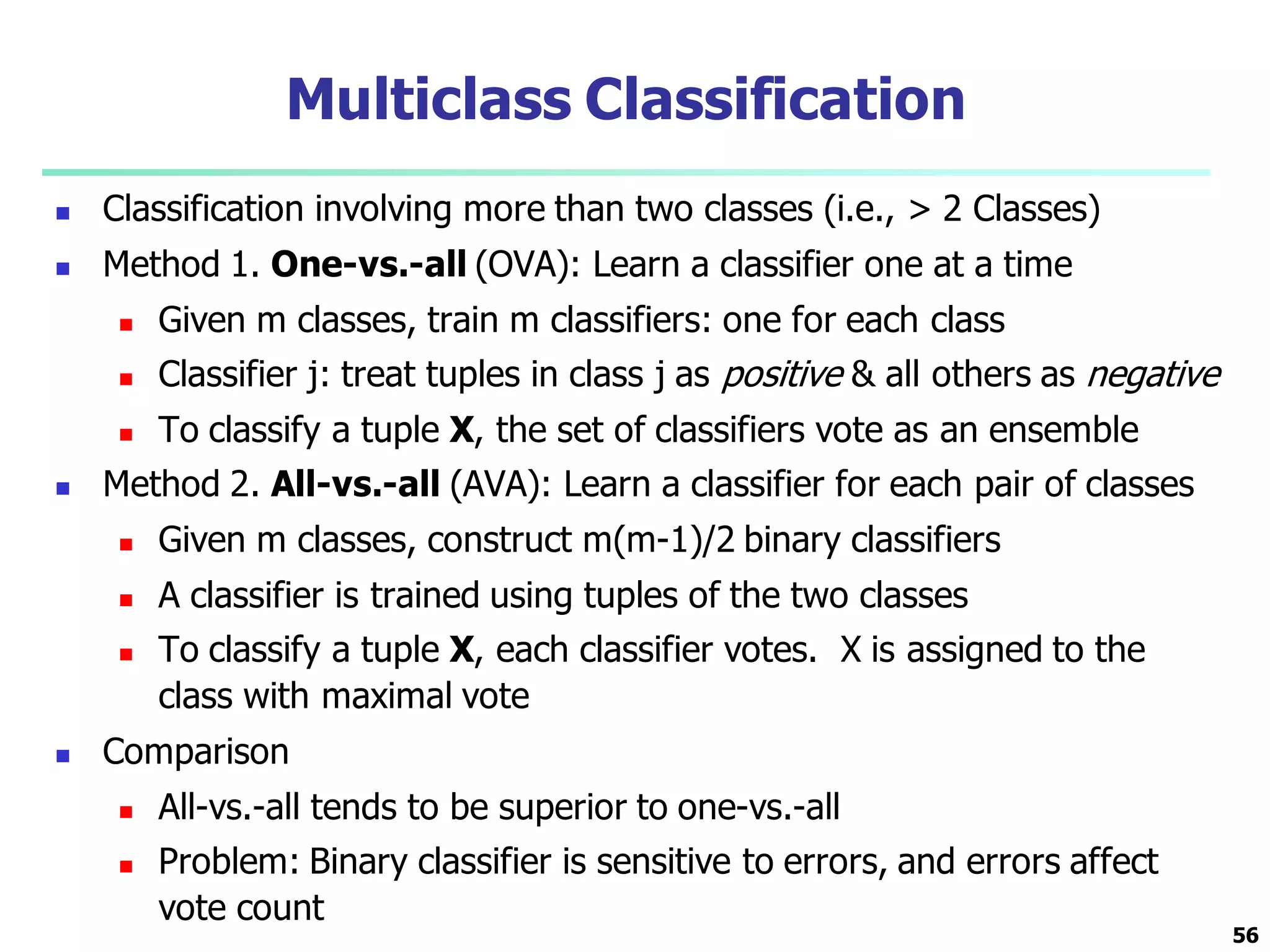 Multiclass Classification
 Classification involving more than two classes (i.e., > 2 Classes)
 Method 1. One-vs.-all (OVA): Learn a classifier one at a time
 Given m classes, train m classifiers: one for each class
 Classifier j: treat tuples in class j as positive & all others as negative
 To classify a tuple X, the set of classifiers vote as an ensemble
 Method 2. All-vs.-all (AVA): Learn a classifier for each pair of classes
 Given m classes, construct m(m-1)/2 binary classifiers
 A classifier is trained using tuples of the two classes
 To classify a tuple X, each classifier votes. X is assigned to the
class with maximal vote
 Comparison
 All-vs.-all tends to be superior to one-vs.-all
 Problem: Binary classifier is sensitive to errors, and errors affect
vote count
56
 