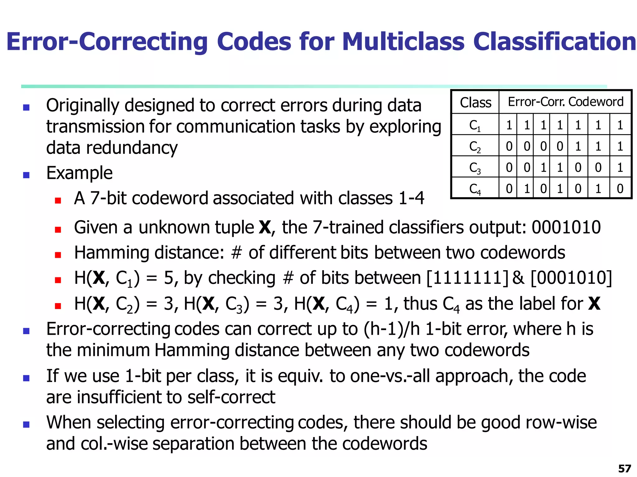 Error-Correcting Codes for Multiclass Classification
 Originally designed to correct errors during data
transmission for communication tasks by exploring
data redundancy
 Example
 A 7-bit codeword associated with classes 1-4
57
Class Error-Corr. Codeword
C1 1 1 1 1 1 1 1
C2 0 0 0 0 1 1 1
C3 0 0 1 1 0 0 1
C4 0 1 0 1 0 1 0
 Given a unknown tuple X, the 7-trained classifiers output: 0001010
 Hamming distance: # of different bits between two codewords
 H(X, C1) = 5, by checking # of bits between [1111111] & [0001010]
 H(X, C2) = 3, H(X, C3) = 3, H(X, C4) = 1, thus C4 as the label for X
 Error-correcting codes can correct up to (h-1)/h 1-bit error, where h is
the minimum Hamming distance between any two codewords
 If we use 1-bit per class, it is equiv. to one-vs.-all approach, the code
are insufficient to self-correct
 When selecting error-correcting codes, there should be good row-wise
and col.-wise separation between the codewords
 