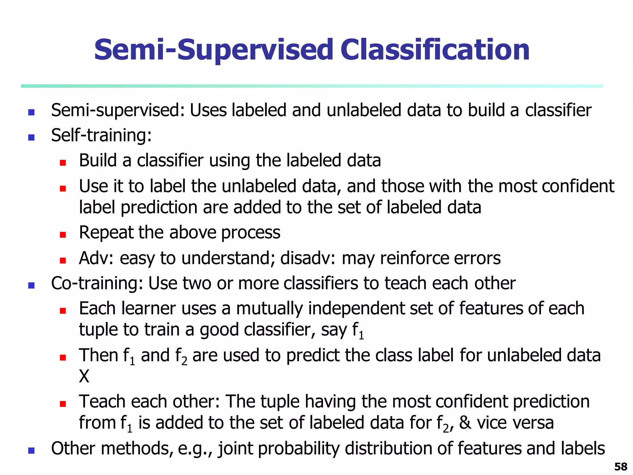 Semi-Supervised Classification
 Semi-supervised: Uses labeled and unlabeled data to build a classifier
 Self-training:
 Build a classifier using the labeled data
 Use it to label the unlabeled data, and those with the most confident
label prediction are added to the set of labeled data
 Repeat the above process
 Adv: easy to understand; disadv: may reinforce errors
 Co-training: Use two or more classifiers to teach each other
 Each learner uses a mutually independent set of features of each
tuple to train a good classifier, say f1
 Then f1 and f2 are used to predict the class label for unlabeled data
X
 Teach each other: The tuple having the most confident prediction
from f1 is added to the set of labeled data for f2, & vice versa
 Other methods, e.g., joint probability distribution of features and labels
58
 