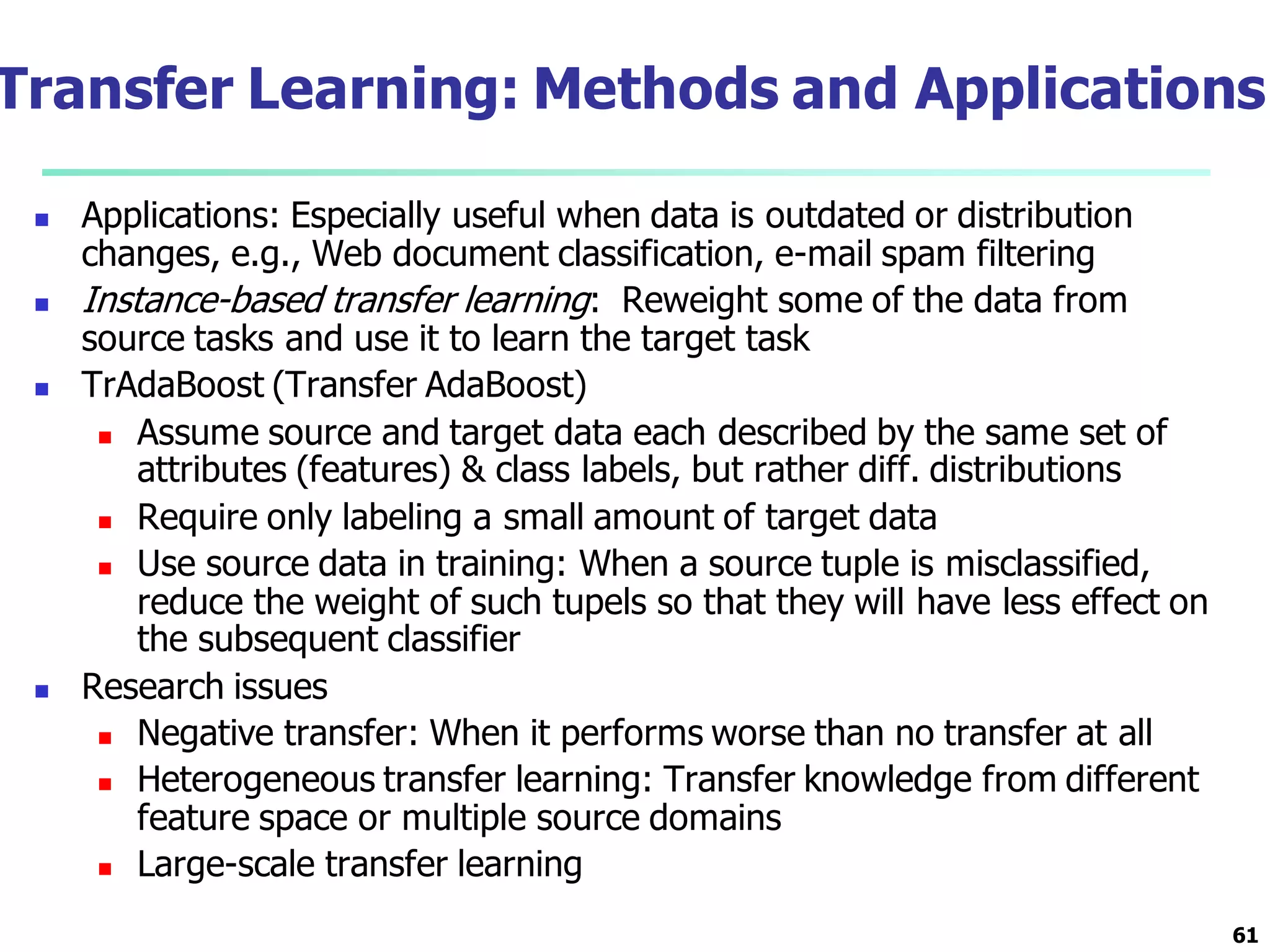 Transfer Learning: Methods and Applications
 Applications: Especially useful when data is outdated or distribution
changes, e.g., Web document classification, e-mail spam filtering
 Instance-based transfer learning: Reweight some of the data from
source tasks and use it to learn the target task
 TrAdaBoost (Transfer AdaBoost)
 Assume source and target data each described by the same set of
attributes (features) & class labels, but rather diff. distributions
 Require only labeling a small amount of target data
 Use source data in training: When a source tuple is misclassified,
reduce the weight of such tupels so that they will have less effect on
the subsequent classifier
 Research issues
 Negative transfer: When it performs worse than no transfer at all
 Heterogeneous transfer learning: Transfer knowledge from different
feature space or multiple source domains
 Large-scale transfer learning
61
 