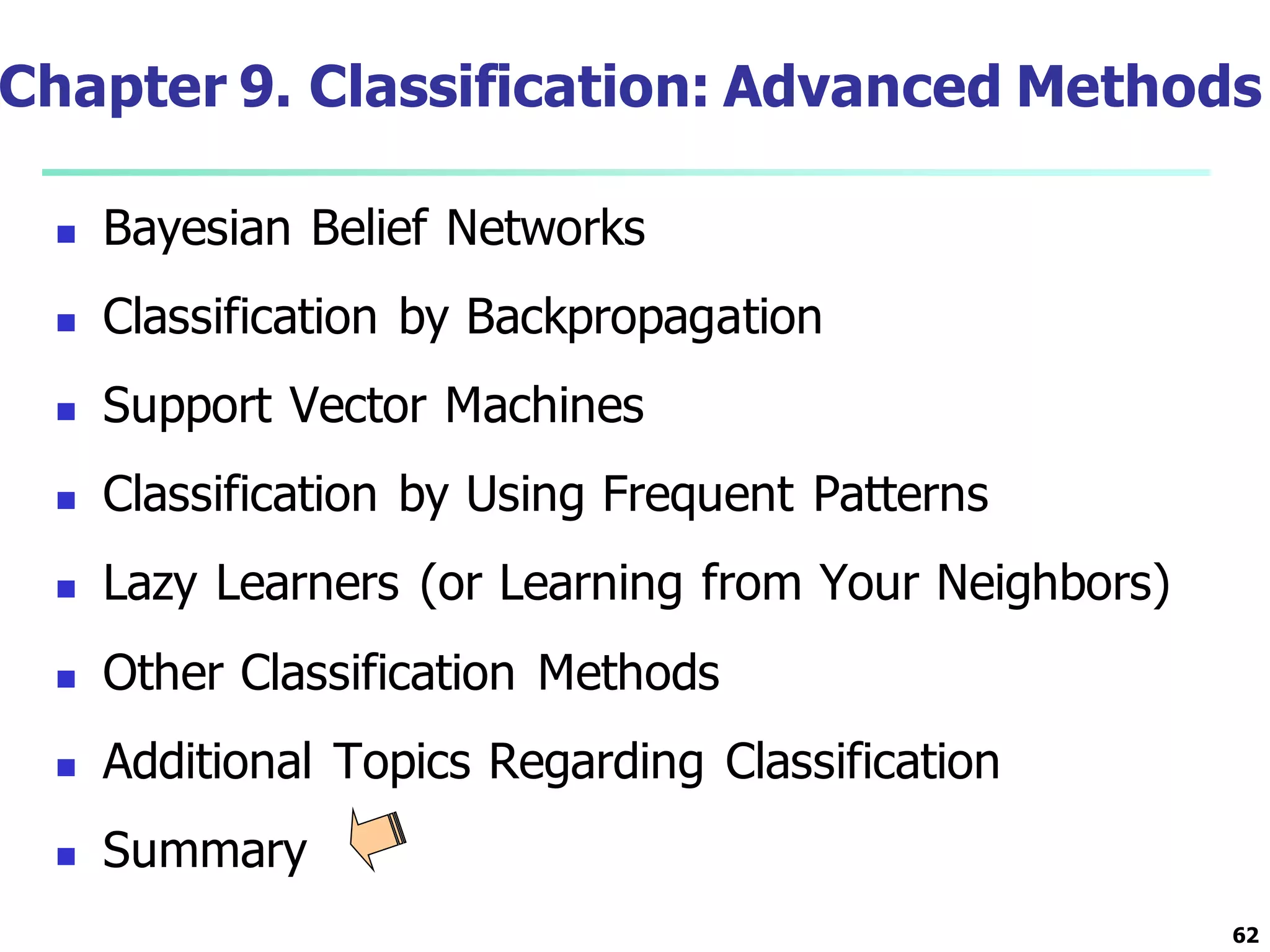 62
Chapter 9. Classification: Advanced Methods
 Bayesian Belief Networks
 Classification by Backpropagation
 Support Vector Machines
 Classification by Using Frequent Patterns
 Lazy Learners (or Learning from Your Neighbors)
 Other Classification Methods
 Additional Topics Regarding Classification
 Summary
 