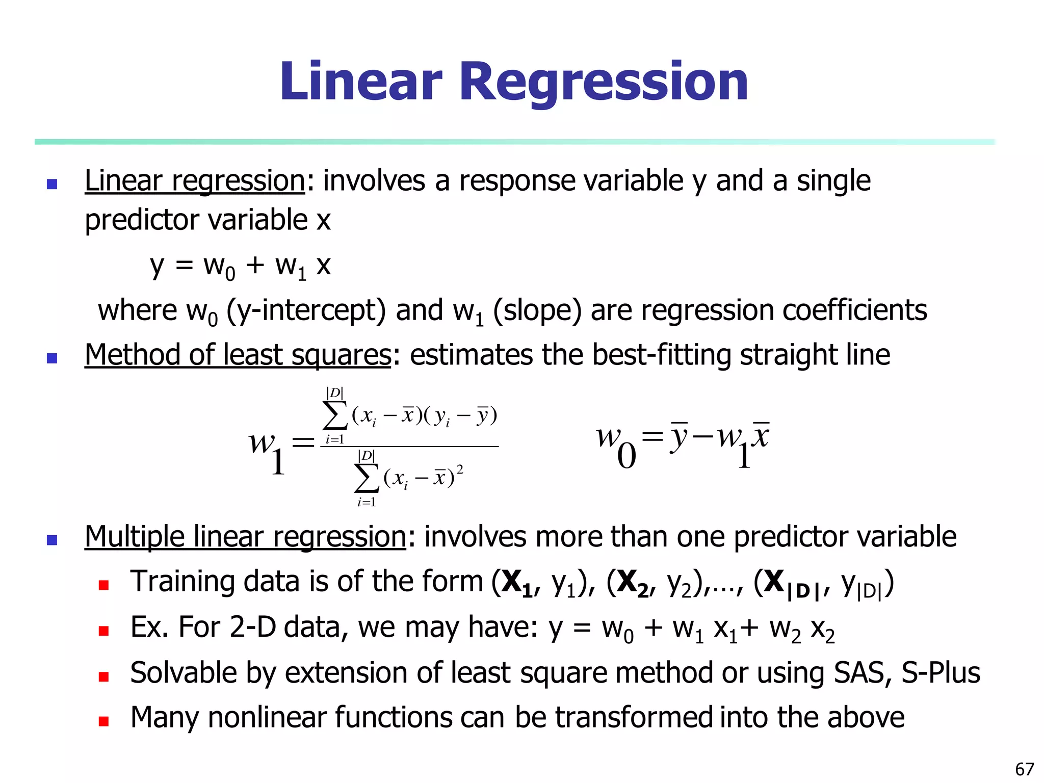67
Linear Regression
 Linear regression: involves a response variable y and a single
predictor variable x
y = w0 + w1 x
where w0 (y-intercept) and w1 (slope) are regression coefficients
 Method of least squares: estimates the best-fitting straight line
 Multiple linear regression: involves more than one predictor variable
 Training data is of the form (X1, y1), (X2, y2),…, (X|D|, y|D|)
 Ex. For 2-D data, we may have: y = w0 + w1 x1+ w2 x2
 Solvable by extension of least square method or using SAS, S-Plus
 Many nonlinear functions can be transformed into the above






 ||
1
2
||
1
)(
))((
1 D
i
i
D
i
ii
xx
yyxx
w xwyw
10

 