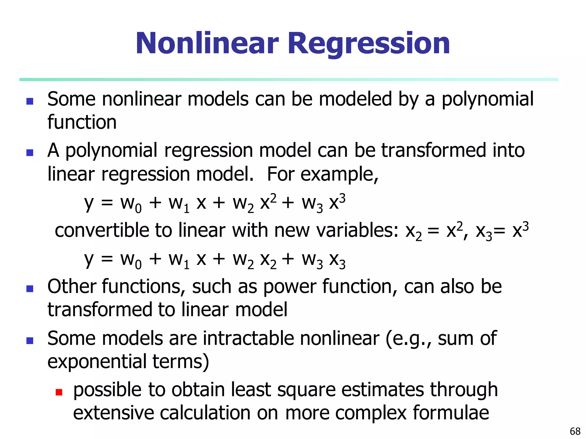 68
 Some nonlinear models can be modeled by a polynomial
function
 A polynomial regression model can be transformed into
linear regression model. For example,
y = w0 + w1 x + w2 x2 + w3 x3
convertible to linear with new variables: x2 = x2, x3= x3
y = w0 + w1 x + w2 x2 + w3 x3
 Other functions, such as power function, can also be
transformed to linear model
 Some models are intractable nonlinear (e.g., sum of
exponential terms)
 possible to obtain least square estimates through
extensive calculation on more complex formulae
Nonlinear Regression
 