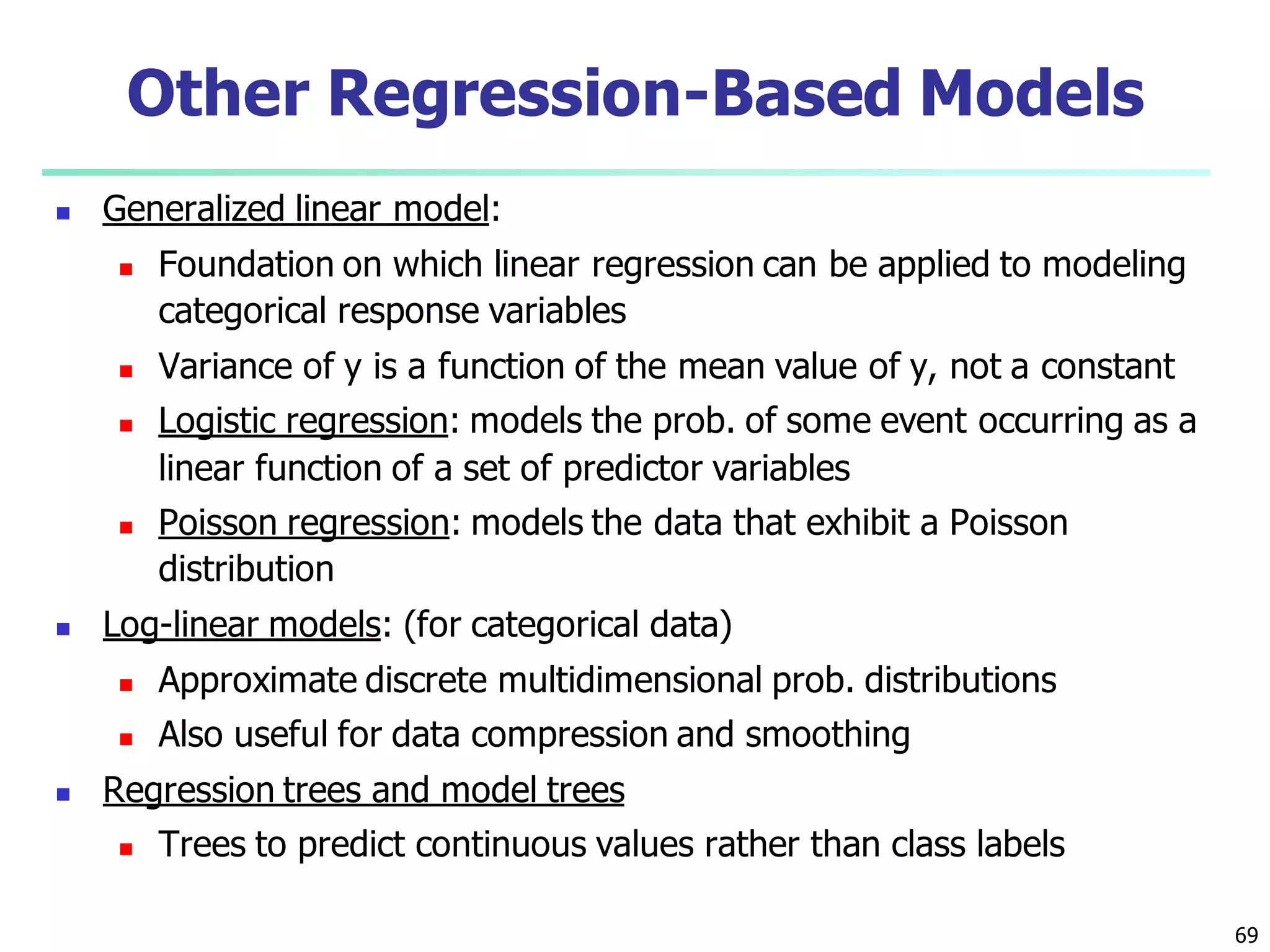 69
 Generalized linear model:
 Foundation on which linear regression can be applied to modeling
categorical response variables
 Variance of y is a function of the mean value of y, not a constant
 Logistic regression: models the prob. of some event occurring as a
linear function of a set of predictor variables
 Poisson regression: models the data that exhibit a Poisson
distribution
 Log-linear models: (for categorical data)
 Approximate discrete multidimensional prob. distributions
 Also useful for data compression and smoothing
 Regression trees and model trees
 Trees to predict continuous values rather than class labels
Other Regression-Based Models
 
