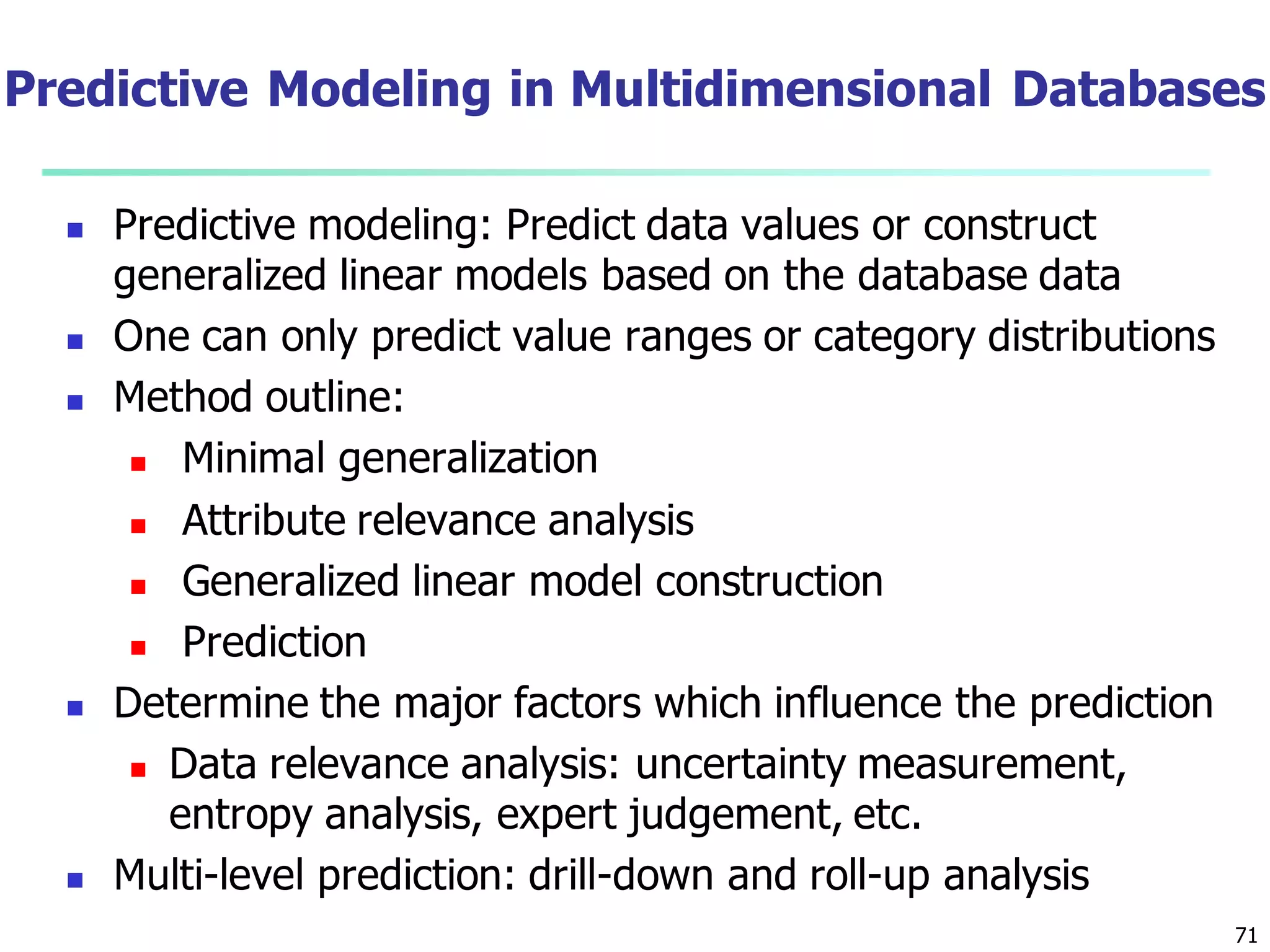 71
 Predictive modeling: Predict data values or construct
generalized linear models based on the database data
 One can only predict value ranges or category distributions
 Method outline:
 Minimal generalization
 Attribute relevance analysis
 Generalized linear model construction
 Prediction
 Determine the major factors which influence the prediction
 Data relevance analysis: uncertainty measurement,
entropy analysis, expert judgement, etc.
 Multi-level prediction: drill-down and roll-up analysis
Predictive Modeling in Multidimensional Databases
 