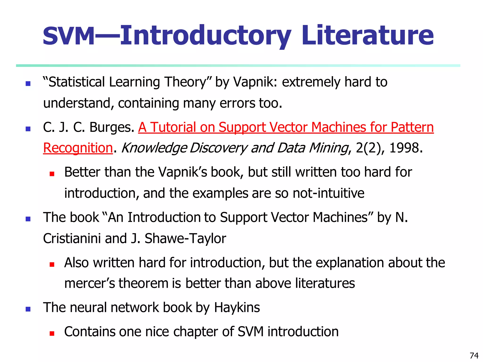 74
SVM—Introductory Literature
 “Statistical Learning Theory” by Vapnik: extremely hard to
understand, containing many errors too.
 C. J. C. Burges. A Tutorial on Support Vector Machines for Pattern
Recognition. Knowledge Discovery and Data Mining, 2(2), 1998.
 Better than the Vapnik’s book, but still written too hard for
introduction, and the examples are so not-intuitive
 The book “An Introduction to Support Vector Machines” by N.
Cristianini and J. Shawe-Taylor
 Also written hard for introduction, but the explanation about the
mercer’s theorem is better than above literatures
 The neural network book by Haykins
 Contains one nice chapter of SVM introduction
 