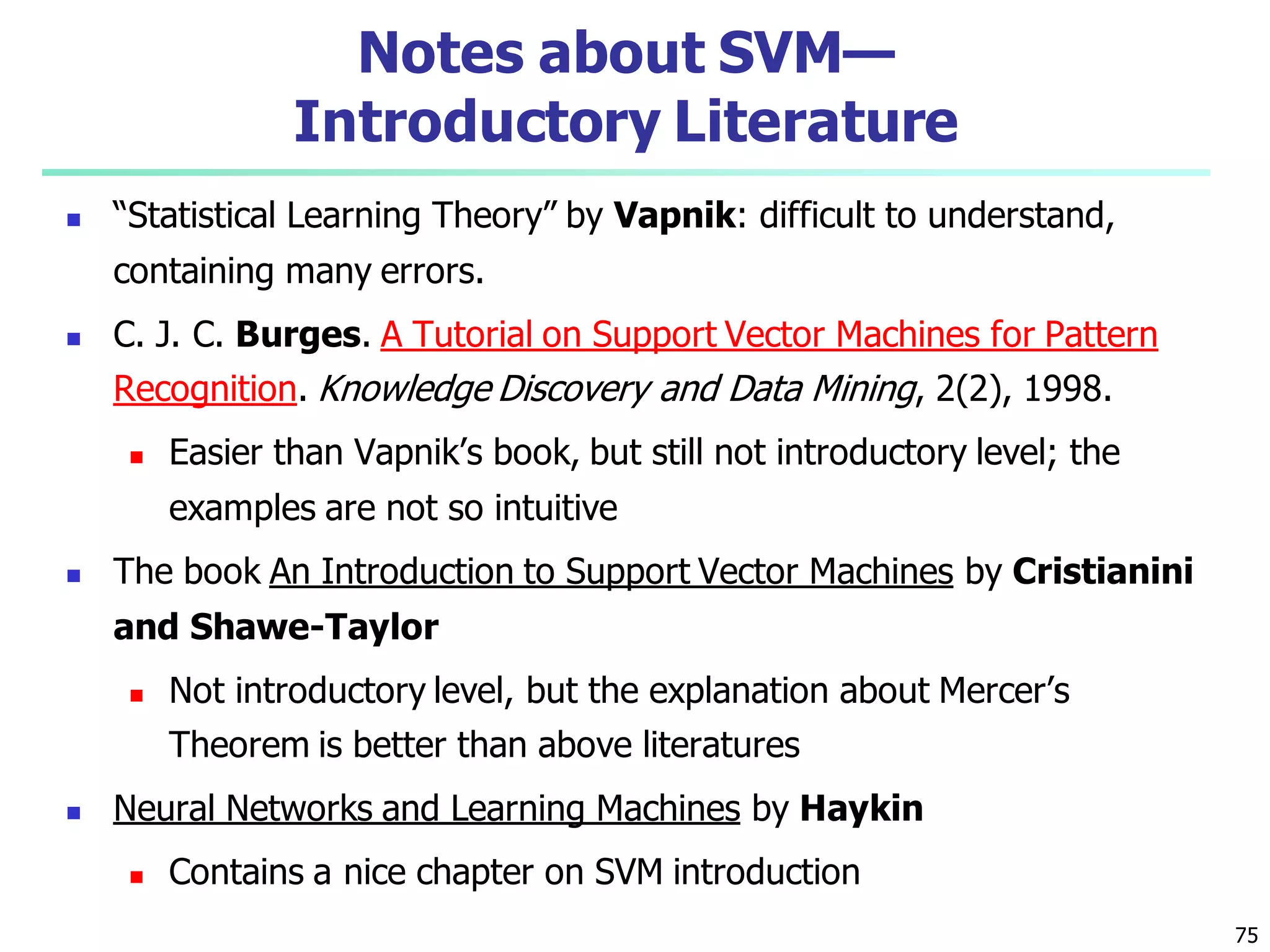 75
Notes about SVM—
Introductory Literature
 “Statistical Learning Theory” by Vapnik: difficult to understand,
containing many errors.
 C. J. C. Burges. A Tutorial on Support Vector Machines for Pattern
Recognition. Knowledge Discovery and Data Mining, 2(2), 1998.
 Easier than Vapnik’s book, but still not introductory level; the
examples are not so intuitive
 The book An Introduction to Support Vector Machines by Cristianini
and Shawe-Taylor
 Not introductory level, but the explanation about Mercer’s
Theorem is better than above literatures
 Neural Networks and Learning Machines by Haykin
 Contains a nice chapter on SVM introduction
 