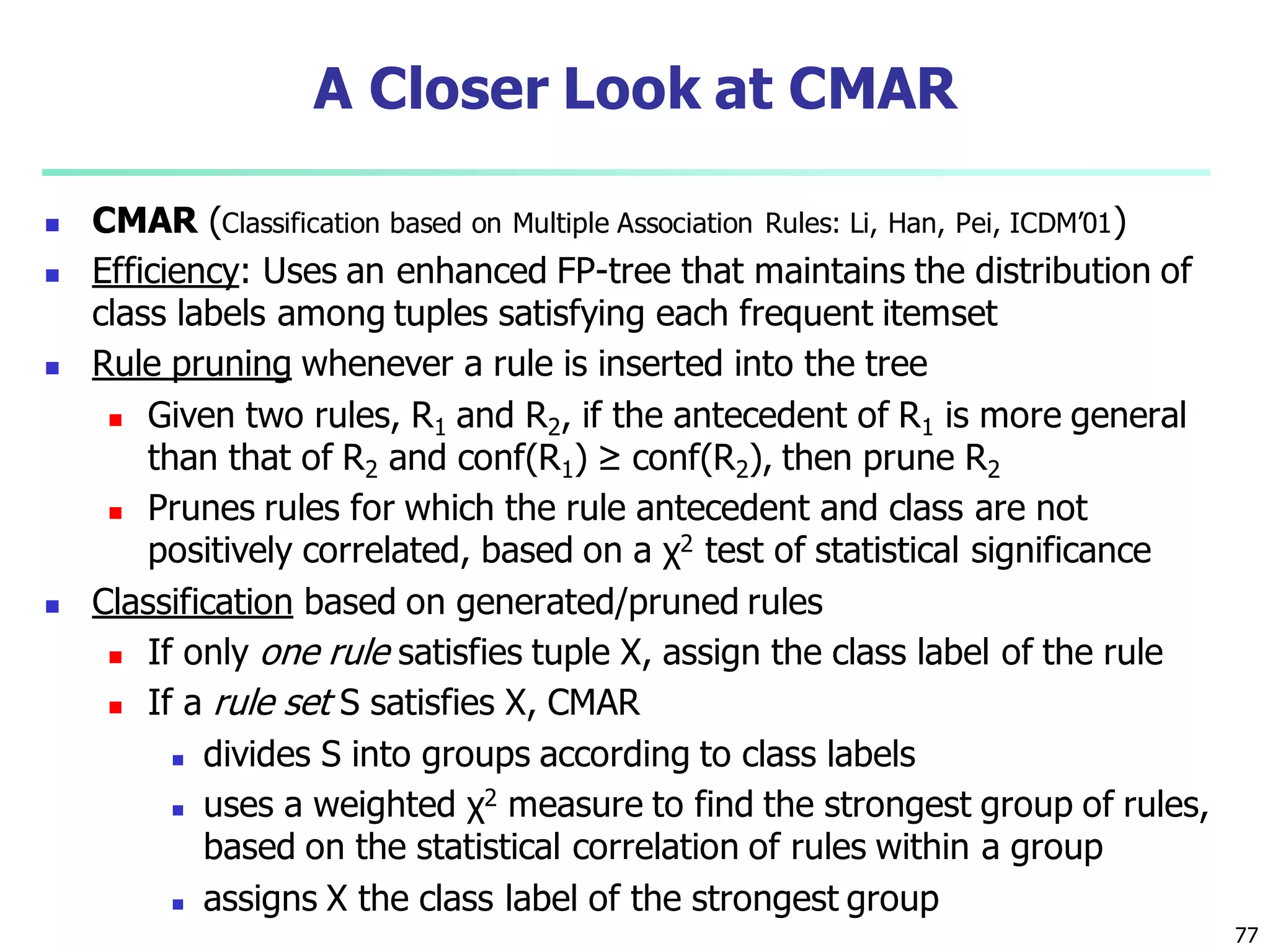 77
A Closer Look at CMAR
 CMAR (Classification based on Multiple Association Rules: Li, Han, Pei, ICDM’01)
 Efficiency: Uses an enhanced FP-tree that maintains the distribution of
class labels among tuples satisfying each frequent itemset
 Rule pruning whenever a rule is inserted into the tree
 Given two rules, R1 and R2, if the antecedent of R1 is more general
than that of R2 and conf(R1) ≥ conf(R2), then prune R2
 Prunes rules for which the rule antecedent and class are not
positively correlated, based on a χ2 test of statistical significance
 Classification based on generated/pruned rules
 If only one rule satisfies tuple X, assign the class label of the rule
 If a rule set S satisfies X, CMAR
 divides S into groups according to class labels
 uses a weighted χ2 measure to find the strongest group of rules,
based on the statistical correlation of rules within a group
 assigns X the class label of the strongest group
 