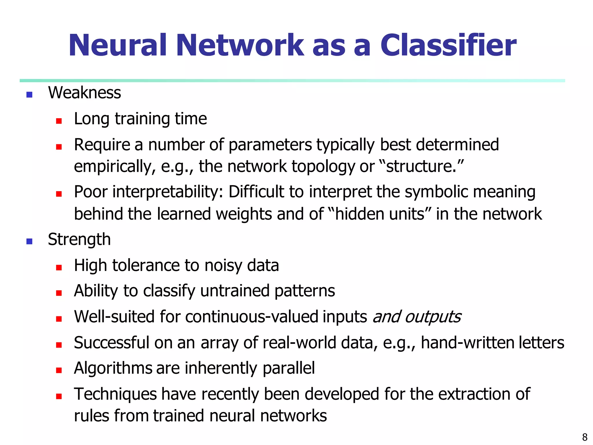 8
Neural Network as a Classifier
 Weakness
 Long training time
 Require a number of parameters typically best determined
empirically, e.g., the network topology or “structure.”
 Poor interpretability: Difficult to interpret the symbolic meaning
behind the learned weights and of “hidden units” in the network
 Strength
 High tolerance to noisy data
 Ability to classify untrained patterns
 Well-suited for continuous-valued inputs and outputs
 Successful on an array of real-world data, e.g., hand-written letters
 Algorithms are inherently parallel
 Techniques have recently been developed for the extraction of
rules from trained neural networks
 
