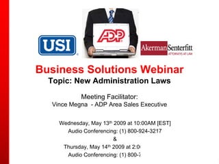 Business Solutions Webinar
  Topic: New Administration Laws
            Meeting Facilitator:
  Vince Megna - ADP Area Sales Executive


    Wednesday, May 13th 2009 at 10:00AM [EST]
      Audio Conferencing: (1) 800-924-3217
                        &
     Thursday, May 14th 2009 at 2:00PM [EST]
      Audio Conferencing: (1) 800-742-6164
 
