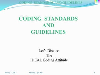 CODING STANDARDS AND GUIDELINES




                   CODING STANDARDS
                         AND
                      GUIDELINES


                            Let’s Discuss
                                 The
                        IDEAL Coding Attitude


January 13, 2012       Made By Utpal Ray             1
 