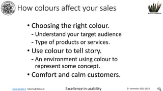 www.dadda.it roberto@dadda.it Excellence in usability 1st semester 2021-2022 60
How colours affect your sales
• Choosing the right colour.
- Understand your target audience
- Type of products or services.
• Use colour to tell story.
- An environment using colour to
represent some concept.
• Comfort and calm customers.
 