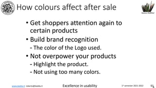 www.dadda.it roberto@dadda.it Excellence in usability 1st semester 2021-2022 61
How colours affect after sale
• Get shoppers attention again to
certain products
• Build brand recognition
- The color of the Logo used.
• Not overpower your products
- Highlight the product.
- Not using too many colors.
 