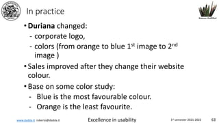 www.dadda.it roberto@dadda.it Excellence in usability 1st semester 2021-2022 63
In practice
•Duriana changed:
- corporate logo,
- colors (from orange to blue 1st image to 2nd
image )
•Sales improved after they change their website
colour.
•Base on some color study:
- Blue is the most favourable colour.
- Orange is the least favourite.
 