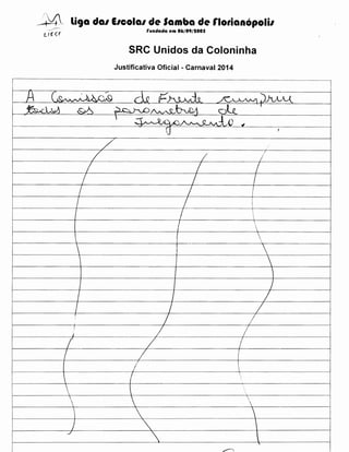 --t~4" li9a da1 E1cola1 de Samba de rlotianopolil
rundada em 06/09/tOOS

SRC Unidos da Coloninha
Justificativa Oficial- Carnaval 2014
.----·--

---------·-·---···-·--------------------·---·--------------------------·-···-····------·············-----·····-·-·····-·----------····--·---------------·······-····-··-····----·······--···------- ·······-···---······-------------

A

-;. .1)V:j~

c~~

~,.rJ.w

&6

il.o ,c:J...L>v·d. ~

,~r:--, h.£)~~


~

~)~
I

d-.t

... ~Q.~~-!A)

~

G

-7

I

· -f-·-· -· -·-· · - - · · -·-· · · ·-· ·-· - ·-· - - · · - - ·--f
· ----··-·-·------+----------··
'

~-

I

I

I

7

(

7

i
'

I
I
I
l

l
'·







I

-

I

I

I

I

I

'

j

/'

I

II
I

/

I

I

I

I

I

!
I
I

I



7



I










J

./









'







'
~



I

I

 