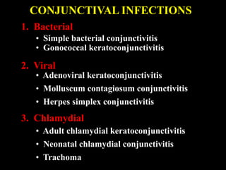 1. Bacterial
• Simple bacterial conjunctivitis
• Gonococcal keratoconjunctivitis
2. Viral
• Adenoviral keratoconjunctivitis
• Molluscum contagiosum conjunctivitis
• Herpes simplex conjunctivitis
• Adult chlamydial keratoconjunctivitis
• Neonatal chlamydial conjunctivitis
• Trachoma
3. Chlamydial
CONJUNCTIVAL INFECTIONS
 