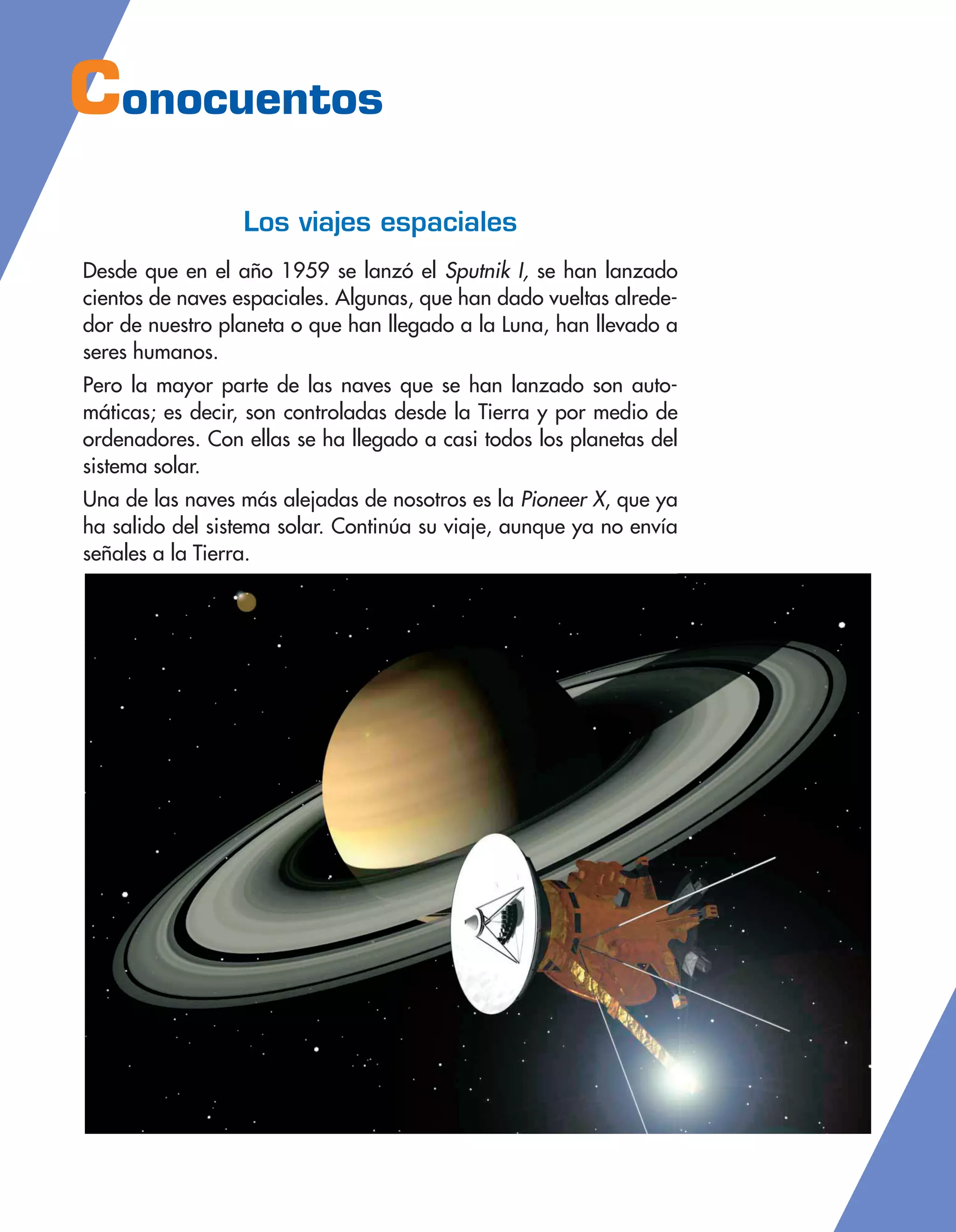Conocuentos
Los viajes espaciales
Desde que en el año 1959 se lanzó el Sputnik I, se han lanzado
cientos de naves espaciales. Algunas, que han dado vueltas alrede-
dor de nuestro planeta o que han llegado a la Luna, han llevado a
seres humanos.
Pero la mayor parte de las naves que se han lanzado son auto-
máticas; es decir, son controladas desde la Tierra y por medio de
ordenadores. Con ellas se ha llegado a casi todos los planetas del
sistema solar.
Una de las naves más alejadas de nosotros es la Pioneer X, que ya
ha salido del sistema solar. Continúa su viaje, aunque ya no envía
señales a la Tierra.