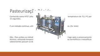 Pasteurização Rápida
Conhecida como HTST (alta temperaturas e curto tempo), utiliza-se temperatura de 71,1 ºC por
15 segundos.
É um método contínuo, utilizado para grandes quantidades de líquidos. (Ex: leite)
Obs.: Para ambos os métodos é muito importante o RESFRIAMENTO logo após o processamento
térmico, utilizando temperatura de 4 a 2 ºC para impedir que bactérias termofílicas e mesofílicas
sobreviventes possam se desenvolver.
 
