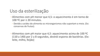 Uso da esterilização
◦ Alimentos com pH menor que 4,5: o aquecimento é em torno de
100 ºC por ± 20 minutos.
◦ Devido a acidez do alimento os microrganismos não suportam o meio. (Ex:
conservas de frutas).
◦ Alimentos com pH maior que 4,5: aquecimento acima de 100 ºC
(110 a 140) por 2 a 8 segundos, destrói esporos de bactérias. (Ex:
leite, milho, feijão)
 