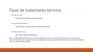 Tipos de tratamento térmico
◦ Por alta pressão:
Auto-claves (câmaras pressurizadas).
◦ Por pressão atmosférica:
“spin-cooker” (cozinhador contínuo e rotativo).
◦ Por alta temperatura:
UHT (ultra high temperature).
Obs.: A sigla UHT (temperatura ultra elevada) indica que o alimento foi aquecido a temperatura
superior a 105 ºC por injeção de vapor seguido da evaporação instantânea do que se há condensado
e de um resfriamento rápido.
 