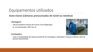 Equipamentos utilizados
Auto-claves (câmaras pressurizadas de túnel ou rotativa)
◦ Vantagem:
◦ vida de prateleira mínima de 6 meses sem refrigeração;
◦ Ex. de esterilização: 140°C por 5s
◦ Limitações:
◦ custo e complexidade das plantas (materiais de embalagem, tubulações e tanques estéreis), além de
pessoal especializado.
 