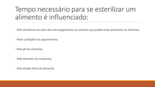 Tempo necessário para se esterilizar um
alimento é influenciado:
- Pela resistência ao calor dos microorganismos ou enzimas que podem estar presentes no alimento;
- Pelas condições no aquecimento;
- Pelo pH do alimento;
- Pelo tamanho do recipiente;
- Pelo estado físico do alimento.
 