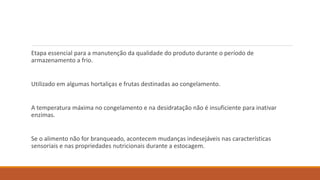 Etapa essencial para a manutenção da qualidade do produto durante o período de
armazenamento a frio.
Utilizado em algumas hortaliças e frutas destinadas ao congelamento.
A temperatura máxima no congelamento e na desidratação não é insuficiente para inativar
enzimas.
Se o alimento não for branqueado, acontecem mudanças indesejáveis nas características
sensoriais e nas propriedades nutricionais durante a estocagem.
 